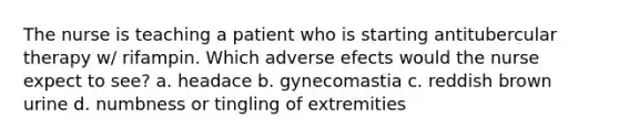 The nurse is teaching a patient who is starting antitubercular therapy w/ rifampin. Which adverse efects would the nurse expect to see? a. headace b. gynecomastia c. reddish brown urine d. numbness or tingling of extremities