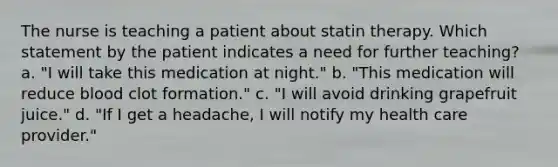 The nurse is teaching a patient about statin therapy. Which statement by the patient indicates a need for further teaching? a. "I will take this medication at night." b. "This medication will reduce blood clot formation." c. "I will avoid drinking grapefruit juice." d. "If I get a headache, I will notify my health care provider."