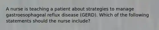 A nurse is teaching a patient about strategies to manage gastroesophageal reflux disease (GERD). Which of the following statements should the nurse include?