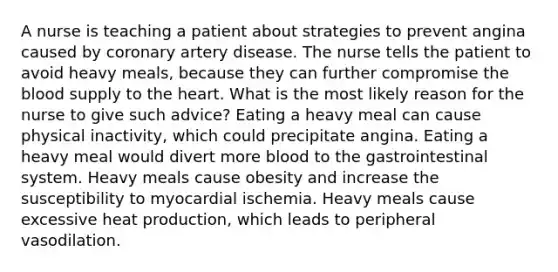 A nurse is teaching a patient about strategies to prevent angina caused by coronary artery disease. The nurse tells the patient to avoid heavy meals, because they can further compromise the blood supply to the heart. What is the most likely reason for the nurse to give such advice? Eating a heavy meal can cause physical inactivity, which could precipitate angina. Eating a heavy meal would divert more blood to the gastrointestinal system. Heavy meals cause obesity and increase the susceptibility to myocardial ischemia. Heavy meals cause excessive heat production, which leads to peripheral vasodilation.