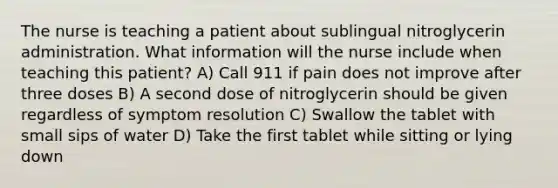 The nurse is teaching a patient about sublingual nitroglycerin administration. What information will the nurse include when teaching this patient? A) Call 911 if pain does not improve after three doses B) A second dose of nitroglycerin should be given regardless of symptom resolution C) Swallow the tablet with small sips of water D) Take the first tablet while sitting or lying down