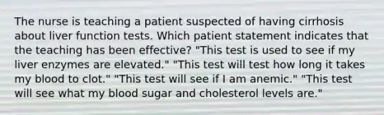 The nurse is teaching a patient suspected of having cirrhosis about liver function tests. Which patient statement indicates that the teaching has been effective? "This test is used to see if my liver enzymes are elevated." "This test will test how long it takes my blood to clot." "This test will see if I am anemic." "This test will see what my blood sugar and cholesterol levels are."