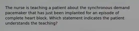 The nurse is teaching a patient about the synchronous demand pacemaker that has just been implanted for an episode of complete heart block. Which statement indicates the patient understands the teaching?