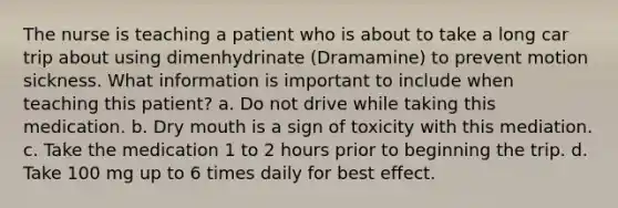 The nurse is teaching a patient who is about to take a long car trip about using dimenhydrinate (Dramamine) to prevent motion sickness. What information is important to include when teaching this patient? a. Do not drive while taking this medication. b. Dry mouth is a sign of toxicity with this mediation. c. Take the medication 1 to 2 hours prior to beginning the trip. d. Take 100 mg up to 6 times daily for best effect.