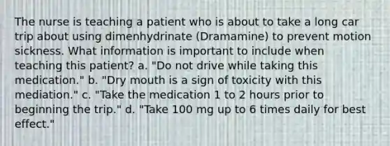 The nurse is teaching a patient who is about to take a long car trip about using dimenhydrinate (Dramamine) to prevent motion sickness. What information is important to include when teaching this patient? a. "Do not drive while taking this medication." b. "Dry mouth is a sign of toxicity with this mediation." c. "Take the medication 1 to 2 hours prior to beginning the trip." d. "Take 100 mg up to 6 times daily for best effect."