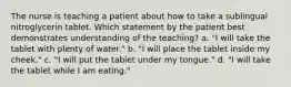 The nurse is teaching a patient about how to take a sublingual nitroglycerin tablet. Which statement by the patient best demonstrates understanding of the teaching? a. "I will take the tablet with plenty of water." b. "I will place the tablet inside my cheek." c. "I will put the tablet under my tongue." d. "I will take the tablet while I am eating."