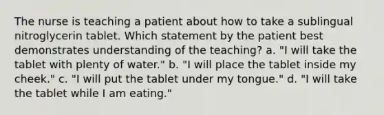 The nurse is teaching a patient about how to take a sublingual nitroglycerin tablet. Which statement by the patient best demonstrates understanding of the teaching? a. "I will take the tablet with plenty of water." b. "I will place the tablet inside my cheek." c. "I will put the tablet under my tongue." d. "I will take the tablet while I am eating."