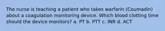 The nurse is teaching a patient who takes warfarin (Coumadin) about a coagulation monitoring device. Which blood clotting time should the device monitors? a. PT b. PTT c. INR d. ACT