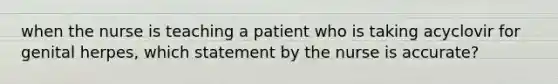 when the nurse is teaching a patient who is taking acyclovir for genital herpes, which statement by the nurse is accurate?