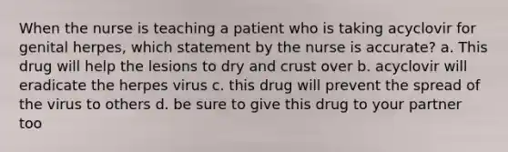 When the nurse is teaching a patient who is taking acyclovir for genital herpes, which statement by the nurse is accurate? a. This drug will help the lesions to dry and crust over b. acyclovir will eradicate the herpes virus c. this drug will prevent the spread of the virus to others d. be sure to give this drug to your partner too