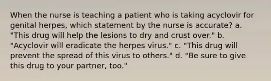 When the nurse is teaching a patient who is taking acyclovir for genital herpes, which statement by the nurse is accurate? a. "This drug will help the lesions to dry and crust over." b. "Acyclovir will eradicate the herpes virus." c. "This drug will prevent the spread of this virus to others." d. "Be sure to give this drug to your partner, too."