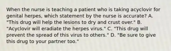 When the nurse is teaching a patient who is taking acyclovir for genital herpes, which statement by the nurse is accurate? A. "This drug will help the lesions to dry and crust over." B. "Acyclovir will eradiate the herpes virus." C. "This drug will prevent the spread of this virus to others." D. "Be sure to give this drug to your partner too."