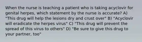 When the nurse is teaching a patient who is taking acyclovir for genital herpes, which statement by the nurse is accurate? A) "This drug will help the lesions dry and crust over" B) "Acyclovir will eradicate the herpes virus" C) "This drug will prevent the spread of this virus to others" D) "Be sure to give this drug to your partner, too"