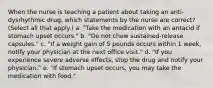 When the nurse is teaching a patient about taking an anti-dysrhythmic drug, which statements by the nurse are correct? (Select all that apply.) a. "Take the medication with an antacid if stomach upset occurs." b. "Do not chew sustained-release capsules." c. "If a weight gain of 5 pounds occurs within 1 week, notify your physician at the next office visit." d. "If you experience severe adverse effects, stop the drug and notify your physician." e. "If stomach upset occurs, you may take the medication with food."