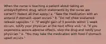 When the nurse is teaching a patient about taking an antidysrhythmic drug, which statements by the nurse are correct? (Select all that apply.) a. "Take the medication with an antacid if stomach upset occurs." b. "Do not chew sustained-release capsules." c. "If weight gain of 5 pounds within 1 week occurs, notify your physician at the next office visit." d. "If you experience severe adverse effects, stop the drug and notify your physician." e. "You may take the medication with food if stomach upset occurs."