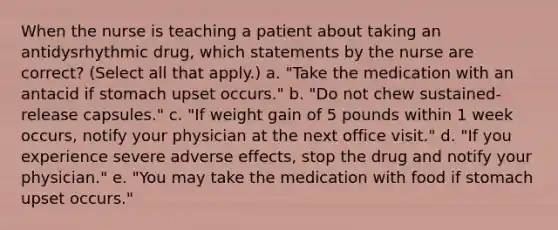 When the nurse is teaching a patient about taking an antidysrhythmic drug, which statements by the nurse are correct? (Select all that apply.) a. "Take the medication with an antacid if stomach upset occurs." b. "Do not chew sustained-release capsules." c. "If weight gain of 5 pounds within 1 week occurs, notify your physician at the next office visit." d. "If you experience severe adverse effects, stop the drug and notify your physician." e. "You may take the medication with food if stomach upset occurs."