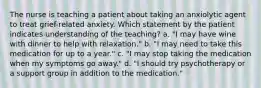 The nurse is teaching a patient about taking an anxiolytic agent to treat grief-related anxiety. Which statement by the patient indicates understanding of the teaching? a. "I may have wine with dinner to help with relaxation." b. "I may need to take this medication for up to a year." c. "I may stop taking the medication when my symptoms go away." d. "I should try psychotherapy or a support group in addition to the medication."