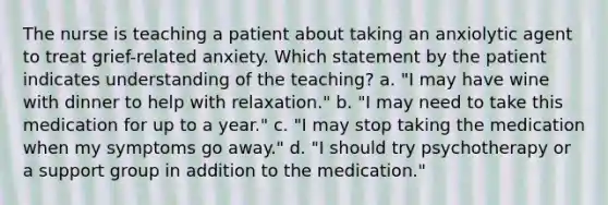 The nurse is teaching a patient about taking an anxiolytic agent to treat grief-related anxiety. Which statement by the patient indicates understanding of the teaching? a. "I may have wine with dinner to help with relaxation." b. "I may need to take this medication for up to a year." c. "I may stop taking the medication when my symptoms go away." d. "I should try psychotherapy or a support group in addition to the medication."