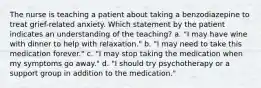 The nurse is teaching a patient about taking a benzodiazepine to treat grief-related anxiety. Which statement by the patient indicates an understanding of the teaching? a. "I may have wine with dinner to help with relaxation." b. "I may need to take this medication forever." c. "I may stop taking the medication when my symptoms go away." d. "I should try psychotherapy or a support group in addition to the medication."