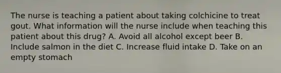 The nurse is teaching a patient about taking colchicine to treat gout. What information will the nurse include when teaching this patient about this drug? A. Avoid all alcohol except beer B. Include salmon in the diet C. Increase fluid intake D. Take on an empty stomach