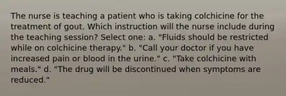 The nurse is teaching a patient who is taking colchicine for the treatment of gout. Which instruction will the nurse include during the teaching session? Select one: a. "Fluids should be restricted while on colchicine therapy." b. "Call your doctor if you have increased pain or blood in the urine." c. "Take colchicine with meals." d. "The drug will be discontinued when symptoms are reduced."