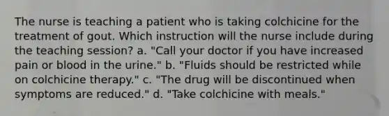 The nurse is teaching a patient who is taking colchicine for the treatment of gout. Which instruction will the nurse include during the teaching session? a. "Call your doctor if you have increased pain or blood in the urine." b. "Fluids should be restricted while on colchicine therapy." c. "The drug will be discontinued when symptoms are reduced." d. "Take colchicine with meals."