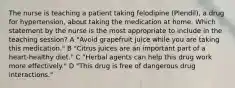 The nurse is teaching a patient taking felodipine (Plendil), a drug for hypertension, about taking the medication at home. Which statement by the nurse is the most appropriate to include in the teaching session? A "Avoid grapefruit juice while you are taking this medication." B "Citrus juices are an important part of a heart-healthy diet." C "Herbal agents can help this drug work more effectively." D "This drug is free of dangerous drug interactions."