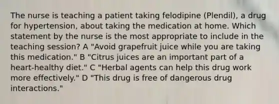 The nurse is teaching a patient taking felodipine (Plendil), a drug for hypertension, about taking the medication at home. Which statement by the nurse is the most appropriate to include in the teaching session? A "Avoid grapefruit juice while you are taking this medication." B "Citrus juices are an important part of a heart-healthy diet." C "Herbal agents can help this drug work more effectively." D "This drug is free of dangerous drug interactions."