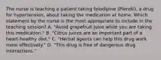 The nurse is teaching a patient taking felodipine (Plendil), a drug for hypertension, about taking the medication at home. Which statement by the nurse is the most appropriate to include in the teaching session? A. "Avoid grapefruit juice while you are taking this medication." B. "Citrus juices are an important part of a heart-healthy diet." C. "Herbal agents can help this drug work more effectively." D. "This drug is free of dangerous drug interactions."