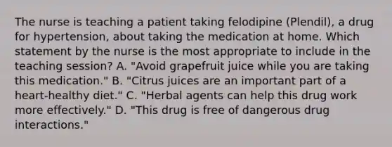 The nurse is teaching a patient taking felodipine (Plendil), a drug for hypertension, about taking the medication at home. Which statement by the nurse is the most appropriate to include in the teaching session? A. "Avoid grapefruit juice while you are taking this medication." B. "Citrus juices are an important part of a heart-healthy diet." C. "Herbal agents can help this drug work more effectively." D. "This drug is free of dangerous drug interactions."