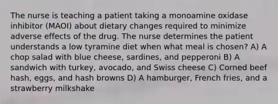 The nurse is teaching a patient taking a monoamine oxidase inhibitor (MAOI) about dietary changes required to minimize adverse effects of the drug. The nurse determines the patient understands a low tyramine diet when what meal is chosen? A) A chop salad with blue cheese, sardines, and pepperoni B) A sandwich with turkey, avocado, and Swiss cheese C) Corned beef hash, eggs, and hash browns D) A hamburger, French fries, and a strawberry milkshake