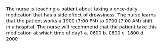 The nurse is teaching a patient about taking a once-daily medication that has a side effect of drowsiness. The nurse learns that the patient works a 1900 (7:00 PM) to 0700 (7:00 AM) shift in a hospital. The nurse will recommend that the patient take this medication at which time of day? a. 0600 b. 0800 c. 1800 d. 2000