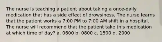 The nurse is teaching a patient about taking a once-daily medication that has a side effect of drowsiness. The nurse learns that the patient works a 7:00 PM to 7:00 AM shift in a hospital. The nurse will recommend that the patient take this medication at which time of day? a. 0600 b. 0800 c. 1800 d. 2000