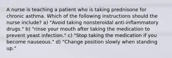 A nurse is teaching a patient who is taking prednisone for chronic asthma. Which of the following instructions should the nurse include? a) "Avoid taking nonsteroidal anti-inflammatory drugs." b) "rinse your mouth after taking the medication to prevent yeast infection." c) "Stop taking the medication if you become nauseous." d) "Change position slowly when standing up."