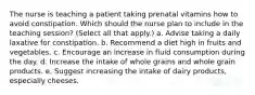 The nurse is teaching a patient taking prenatal vitamins how to avoid constipation. Which should the nurse plan to include in the teaching session? (Select all that apply.) a. Advise taking a daily laxative for constipation. b. Recommend a diet high in fruits and vegetables. c. Encourage an increase in fluid consumption during the day. d. Increase the intake of whole grains and whole grain products. e. Suggest increasing the intake of dairy products, especially cheeses.