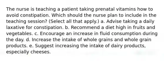 The nurse is teaching a patient taking prenatal vitamins how to avoid constipation. Which should the nurse plan to include in the teaching session? (Select all that apply.) a. Advise taking a daily laxative for constipation. b. Recommend a diet high in fruits and vegetables. c. Encourage an increase in fluid consumption during the day. d. Increase the intake of whole grains and whole grain products. e. Suggest increasing the intake of dairy products, especially cheeses.