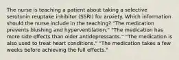 The nurse is teaching a patient about taking a selective serotonin reuptake inhibitor (SSRI) for anxiety. Which information should the nurse include in the teaching? "The medication prevents blushing and hyperventilation." "The medication has more side effects than older antidepressants." "The medication is also used to treat heart conditions." "The medication takes a few weeks before achieving the full effects."