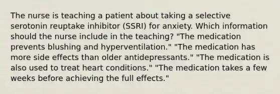 The nurse is teaching a patient about taking a selective serotonin reuptake inhibitor (SSRI) for anxiety. Which information should the nurse include in the teaching? "The medication prevents blushing and hyperventilation." "The medication has more side effects than older antidepressants." "The medication is also used to treat heart conditions." "The medication takes a few weeks before achieving the full effects."