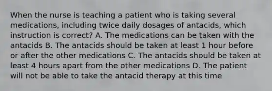 When the nurse is teaching a patient who is taking several medications, including twice daily dosages of antacids, which instruction is correct? A. The medications can be taken with the antacids B. The antacids should be taken at least 1 hour before or after the other medications C. The antacids should be taken at least 4 hours apart from the other medications D. The patient will not be able to take the antacid therapy at this time