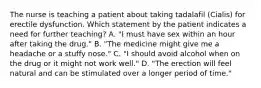 The nurse is teaching a patient about taking tadalafil (Cialis) for erectile dysfunction. Which statement by the patient indicates a need for further teaching? A. "I must have sex within an hour after taking the drug." B. "The medicine might give me a headache or a stuffy nose." C. "I should avoid alcohol when on the drug or it might not work well." D. "The erection will feel natural and can be stimulated over a longer period of time."