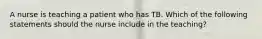 A nurse is teaching a patient who has TB. Which of the following statements should the nurse include in the teaching?