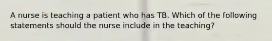 A nurse is teaching a patient who has TB. Which of the following statements should the nurse include in the teaching?