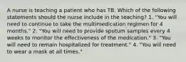 A nurse is teaching a patient who has TB. Which of the following statements should the nurse include in the teaching? 1. "You will need to continue to take the multimedication regimen for 4 months." 2. "You will need to provide sputum samples every 4 weeks to monitor the effectiveness of the medication." 3. "You will need to remain hospitalized for treatment." 4. "You will need to wear a mask at all times."