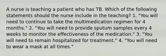 A nurse is teaching a patient who has TB. Which of the following statements should the nurse include in the teaching? 1. "You will need to continue to take the multimedication regimen for 4 months." 2. "You will need to provide sputum samples every 4 weeks to monitor the effectiveness of the medication." 3. "You will need to remain hospitalized for treatment." 4. "You will need to wear a mask at all times."