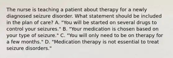 The nurse is teaching a patient about therapy for a newly diagnosed seizure disorder. What statement should be included in the plan of care? A. "You will be started on several drugs to control your seizures." B. "Your medication is chosen based on your type of seizure." C. "You will only need to be on therapy for a few months." D. "Medication therapy is not essential to treat seizure disorders."