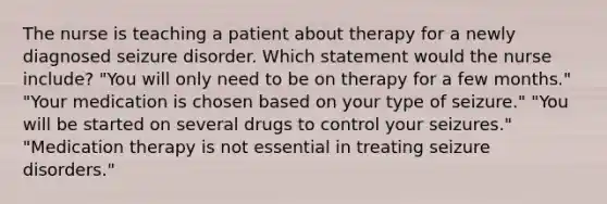 The nurse is teaching a patient about therapy for a newly diagnosed seizure disorder. Which statement would the nurse include? "You will only need to be on therapy for a few months." "Your medication is chosen based on your type of seizure." "You will be started on several drugs to control your seizures." "Medication therapy is not essential in treating seizure disorders."