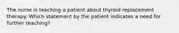 The nurse is teaching a patient about thyroid replacement therapy. Which statement by the patient indicates a need for further teaching?