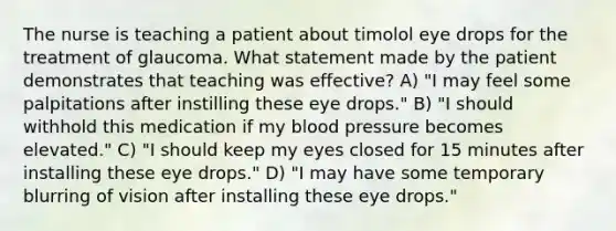 The nurse is teaching a patient about timolol eye drops for the treatment of glaucoma. What statement made by the patient demonstrates that teaching was effective? A) "I may feel some palpitations after instilling these eye drops." B) "I should withhold this medication if my blood pressure becomes elevated." C) "I should keep my eyes closed for 15 minutes after installing these eye drops." D) "I may have some temporary blurring of vision after installing these eye drops."