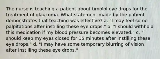 The nurse is teaching a patient about timolol eye drops for the treatment of glaucoma. What statement made by the patient demonstrates that teaching was effective? a. "I may feel some palpitations after instilling these eye drops." b. "I should withhold this medication if my blood pressure becomes elevated." c. "I should keep my eyes closed for 15 minutes after instilling these eye drops." d. "I may have some temporary blurring of vision after instilling these eye drops."