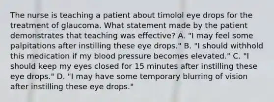 The nurse is teaching a patient about timolol eye drops for the treatment of glaucoma. What statement made by the patient demonstrates that teaching was effective? A. "I may feel some palpitations after instilling these eye drops." B. "I should withhold this medication if my blood pressure becomes elevated." C. "I should keep my eyes closed for 15 minutes after instilling these eye drops." D. "I may have some temporary blurring of vision after instilling these eye drops."